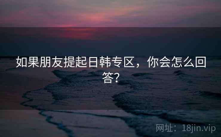 如果朋友提起日韩专区，你会怎么回答？