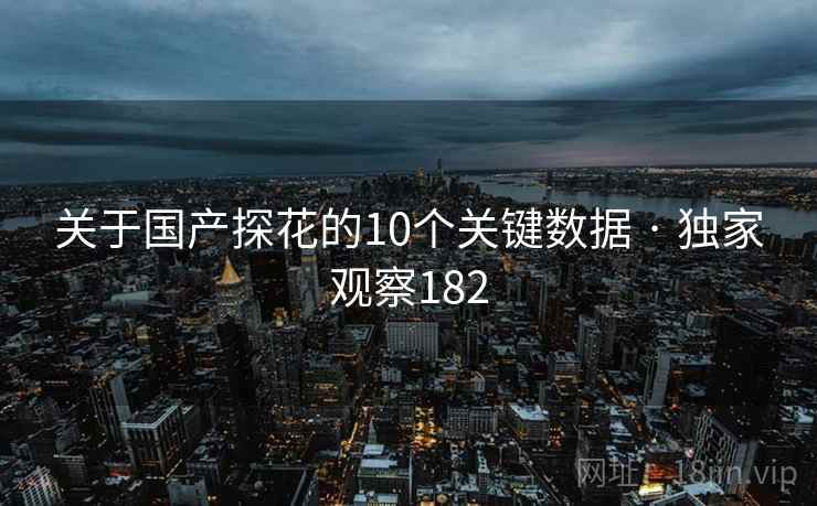 关于国产探花的10个关键数据 · 独家观察182 关于国产探花的10个关键数据 · 独家观察182